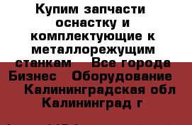  Купим запчасти, оснастку и комплектующие к металлорежущим станкам. - Все города Бизнес » Оборудование   . Калининградская обл.,Калининград г.